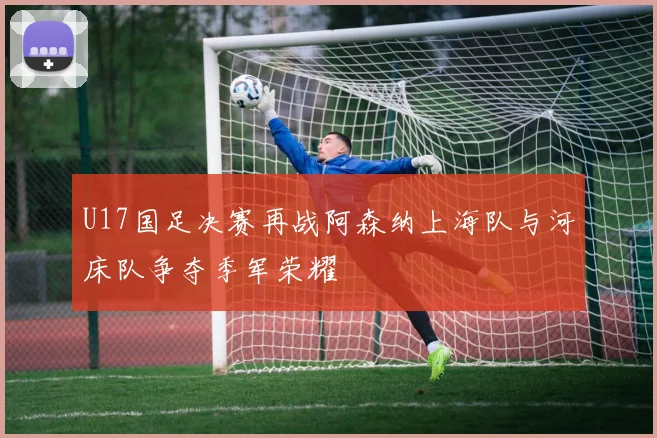 U17国足决赛再战阿森纳上海队与河床队争夺季军荣耀